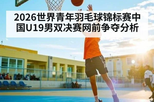 2026世界青年羽毛球锦标赛中国U19男双决赛网前争夺分析