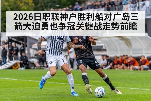 2026日职联神户胜利船对广岛三箭大迫勇也争冠关键战走势前瞻
