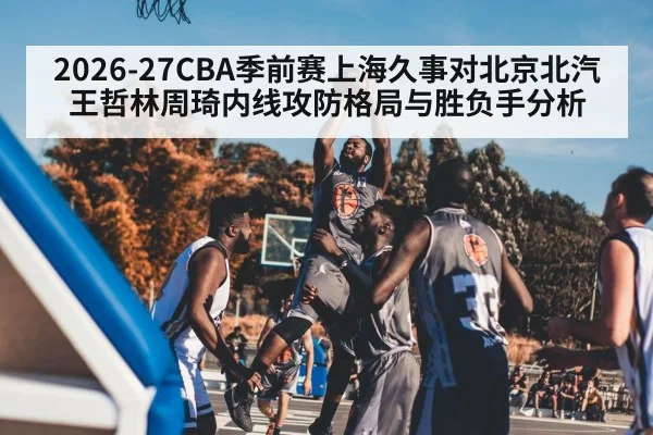 2026-27CBA季前赛上海久事对北京北汽王哲林周琦内线攻防格局与胜负手分析